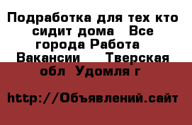 Подработка для тех,кто сидит дома - Все города Работа » Вакансии   . Тверская обл.,Удомля г.